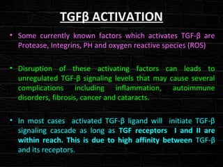 TGFβ ACTIVATION
• Some currently known factors which activates TGF-β are
Protease, Integrins, PH and oxygen reactive species (ROS)
• Disruption of these activating factors can leads to
unregulated TGF-β signaling levels that may cause several
complications including inflammation, autoimmune
disorders, fibrosis, cancer and cataracts.
• In most cases activated TGF-β ligand will initiate TGF-β
signaling cascade as long as TGF receptors I and II are
within reach. This is due to high affinity between TGF-β
and its receptors.
 
