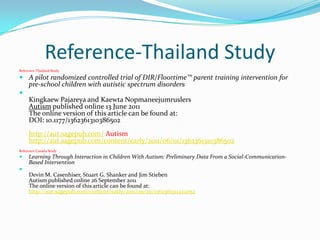 Reference-Thailand Study
Reference-Thailand Study

 A pilot randomized controlled trial of DIR/Floortime™ parent training intervention for
  pre-school children with autistic spectrum disorders

  Kingkaew Pajareya and Kaewta Nopmaneejumruslers
  Autism published online 13 June 2011
  The online version of this article can be found at:
  DOI: 10.1177/1362361310386502
     http://aut.sagepub.com/ Autism
     http://aut.sagepub.com/content/early/2011/06/01/1362361310386502
Reference Canada Study
    Learning Through Interaction in Children With Autism: Preliminary Data From a Social-Communication-
     Based Intervention

     Devin M. Casenhiser, Stuart G. Shanker and Jim Stieben
     Autism published online 26 September 2011
     The online version of this article can be found at:
     http://aut.sagepub.com/content/early/2011/09/20/1362361311422052
 
