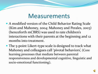 Measurements
 A modified version of the Child Behavior Rating Scale
  (Kim and Mahoney, 2004; Mahoney and Perales, 2003)
  (henceforth mCBRS) was used to rate children’s
  interactions with their parents at the beginning and 12
  months into treatment.
 The 5-point Likert-type scale is designed to track what
  Mahoney and colleagues call ‘pivotal behaviors’, (Core
 learning processes that mediate between parental
 responsiveness and developmental cognitive, linguistic and
 socio-emotional functioning).
 