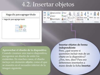 4.2. Insertar objetos
Aprovechar el diseño de la diapositiva
Cuando creamos una nueva diapositiva,
escogemos un diseño de entre los
existentes. En muchos casos, el diseño
incluye un elemento objeto, como el que
se muestra en el recuadro inferior de la
imagen siguiente.
Insertar objetos de forma
independiente
Pero, ¿qué ocurre si
queremos incluir más de un
objeto en la diapositiva?
¿Dos, tres, diez? Para eso
deberemos insertarlos a
mano desde la ficha Insertar.
 