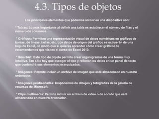 4.3. Tipos de objetos
Los principales elementos que podemos incluir en una diapositiva son:
° Tablas: Lo más importante al definir una tabla es establecer el número de filas y el
número de columnas.
° Gráficos: Permiten una representación visual de datos numéricos en gráficos de
barras, de líneas, tartas, etc. Los datos de origen del gráfico se extraerán de una
hoja de Excel, de modo que si quieres aprender cómo crear gráficos te
recomendamos que visites el curso de Excel 2010.
° SmartArt: Este tipo de objeto permite crear organigramas de una forma muy
intuitiva. Tan sólo hay que escoger el tipo y rellenar los datos en un panel de texto
que contendrá sus elementos jerarquizados.
° Imágenes: Permite incluir un archivo de imagen que esté almacenado en nuestro
ordenador.
° Imágenes prediseñadas: Disponemos de dibujos y fotografías de la galería de
recursos de Microsoft.
° Clips multimedia: Permite incluir un archivo de video o de sonido que esté
almacenado en nuestro ordenador.
 