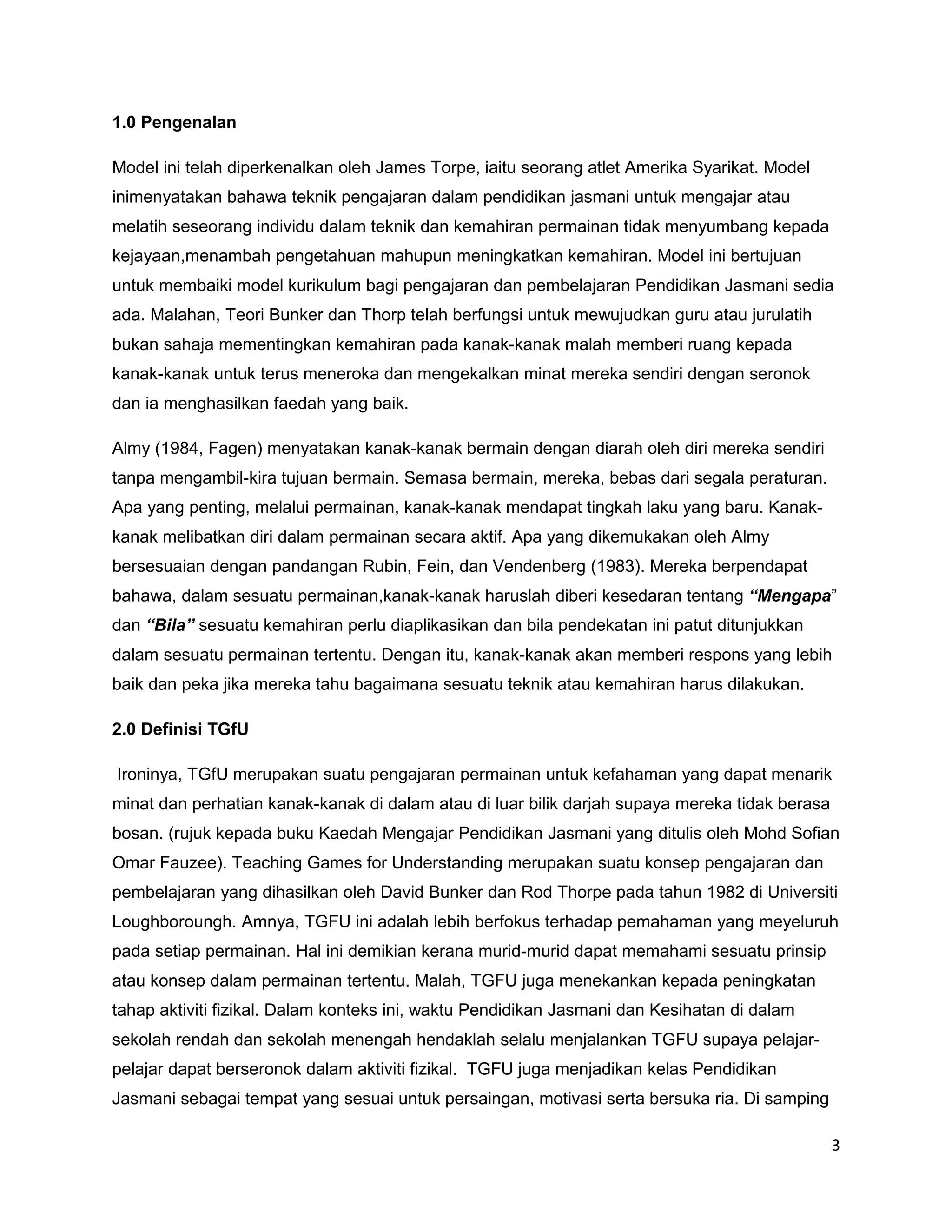 1.0 Pengenalan

Model ini telah diperkenalkan oleh James Torpe, iaitu seorang atlet Amerika Syarikat. Model
inimenyatakan bahawa teknik pengajaran dalam pendidikan jasmani untuk mengajar atau
melatih seseorang individu dalam teknik dan kemahiran permainan tidak menyumbang kepada
kejayaan,menambah pengetahuan mahupun meningkatkan kemahiran. Model ini bertujuan
untuk membaiki model kurikulum bagi pengajaran dan pembelajaran Pendidikan Jasmani sedia
ada. Malahan, Teori Bunker dan Thorp telah berfungsi untuk mewujudkan guru atau jurulatih
bukan sahaja mementingkan kemahiran pada kanak-kanak malah memberi ruang kepada
kanak-kanak untuk terus meneroka dan mengekalkan minat mereka sendiri dengan seronok
dan ia menghasilkan faedah yang baik.

Almy (1984, Fagen) menyatakan kanak-kanak bermain dengan diarah oleh diri mereka sendiri
tanpa mengambil-kira tujuan bermain. Semasa bermain, mereka, bebas dari segala peraturan.
Apa yang penting, melalui permainan, kanak-kanak mendapat tingkah laku yang baru. Kanak-
kanak melibatkan diri dalam permainan secara aktif. Apa yang dikemukakan oleh Almy
bersesuaian dengan pandangan Rubin, Fein, dan Vendenberg (1983). Mereka berpendapat
bahawa, dalam sesuatu permainan,kanak-kanak haruslah diberi kesedaran tentang “Mengapa”
dan “Bila” sesuatu kemahiran perlu diaplikasikan dan bila pendekatan ini patut ditunjukkan
dalam sesuatu permainan tertentu. Dengan itu, kanak-kanak akan memberi respons yang lebih
baik dan peka jika mereka tahu bagaimana sesuatu teknik atau kemahiran harus dilakukan.

2.0 Definisi TGfU

Ironinya, TGfU merupakan suatu pengajaran permainan untuk kefahaman yang dapat menarik
minat dan perhatian kanak-kanak di dalam atau di luar bilik darjah supaya mereka tidak berasa
bosan. (rujuk kepada buku Kaedah Mengajar Pendidikan Jasmani yang ditulis oleh Mohd Sofian
Omar Fauzee). Teaching Games for Understanding merupakan suatu konsep pengajaran dan
pembelajaran yang dihasilkan oleh David Bunker dan Rod Thorpe pada tahun 1982 di Universiti
Loughboroungh. Amnya, TGFU ini adalah lebih berfokus terhadap pemahaman yang meyeluruh
pada setiap permainan. Hal ini demikian kerana murid-murid dapat memahami sesuatu prinsip
atau konsep dalam permainan tertentu. Malah, TGFU juga menekankan kepada peningkatan
tahap aktiviti fizikal. Dalam konteks ini, waktu Pendidikan Jasmani dan Kesihatan di dalam
sekolah rendah dan sekolah menengah hendaklah selalu menjalankan TGFU supaya pelajar-
pelajar dapat berseronok dalam aktiviti fizikal. TGFU juga menjadikan kelas Pendidikan
Jasmani sebagai tempat yang sesuai untuk persaingan, motivasi serta bersuka ria. Di samping

                                                                                                3
 