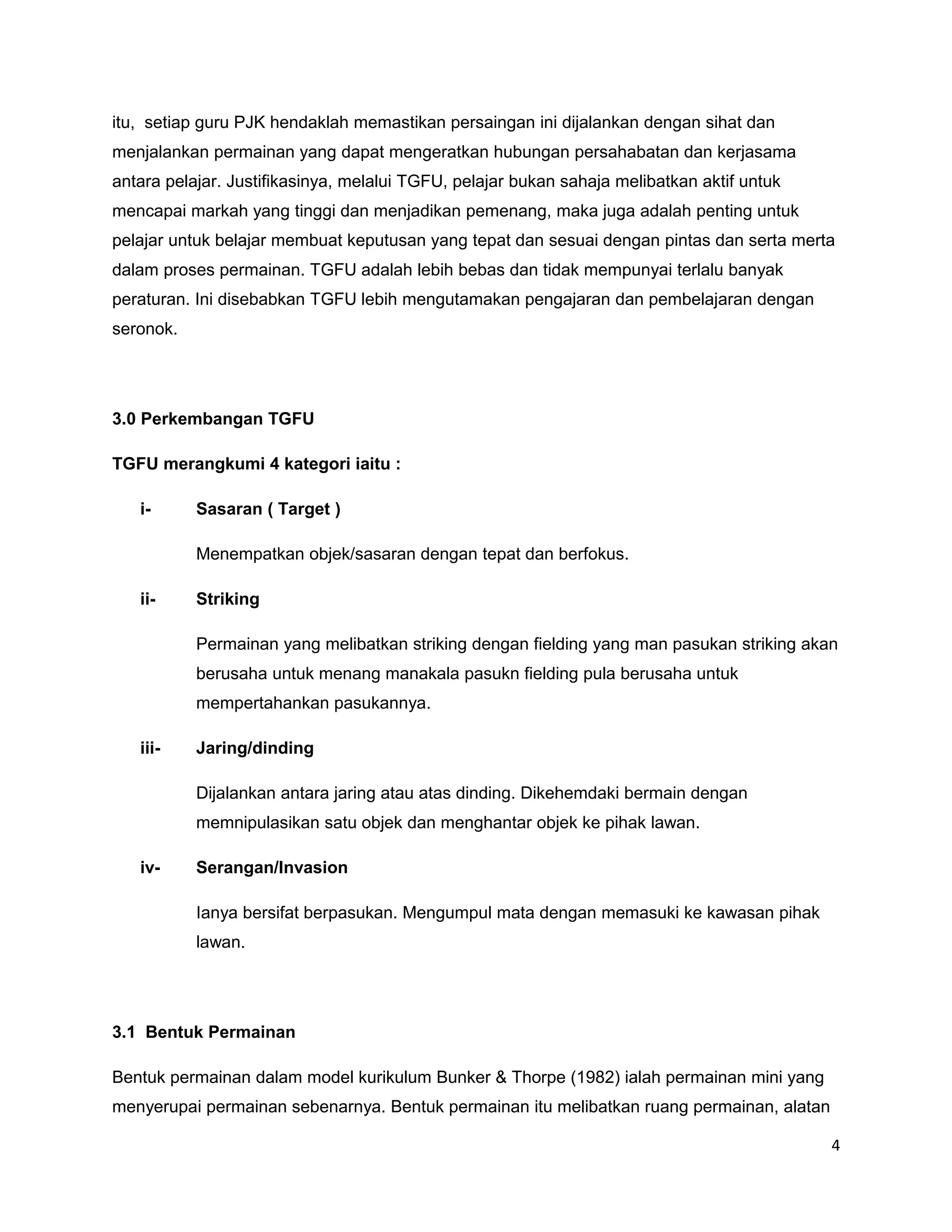 itu, setiap guru PJK hendaklah memastikan persaingan ini dijalankan dengan sihat dan
menjalankan permainan yang dapat mengeratkan hubungan persahabatan dan kerjasama
antara pelajar. Justifikasinya, melalui TGFU, pelajar bukan sahaja melibatkan aktif untuk
mencapai markah yang tinggi dan menjadikan pemenang, maka juga adalah penting untuk
pelajar untuk belajar membuat keputusan yang tepat dan sesuai dengan pintas dan serta merta
dalam proses permainan. TGFU adalah lebih bebas dan tidak mempunyai terlalu banyak
peraturan. Ini disebabkan TGFU lebih mengutamakan pengajaran dan pembelajaran dengan
seronok.




3.0 Perkembangan TGFU

TGFU merangkumi 4 kategori iaitu :

   i-      Sasaran ( Target )

           Menempatkan objek/sasaran dengan tepat dan berfokus.

   ii-     Striking

           Permainan yang melibatkan striking dengan fielding yang man pasukan striking akan
           berusaha untuk menang manakala pasukn fielding pula berusaha untuk
           mempertahankan pasukannya.

   iii-    Jaring/dinding

           Dijalankan antara jaring atau atas dinding. Dikehemdaki bermain dengan
           memnipulasikan satu objek dan menghantar objek ke pihak lawan.

   iv-     Serangan/Invasion

           Ianya bersifat berpasukan. Mengumpul mata dengan memasuki ke kawasan pihak
           lawan.




3.1 Bentuk Permainan

Bentuk permainan dalam model kurikulum Bunker & Thorpe (1982) ialah permainan mini yang
menyerupai permainan sebenarnya. Bentuk permainan itu melibatkan ruang permainan, alatan

                                                                                            4
 
