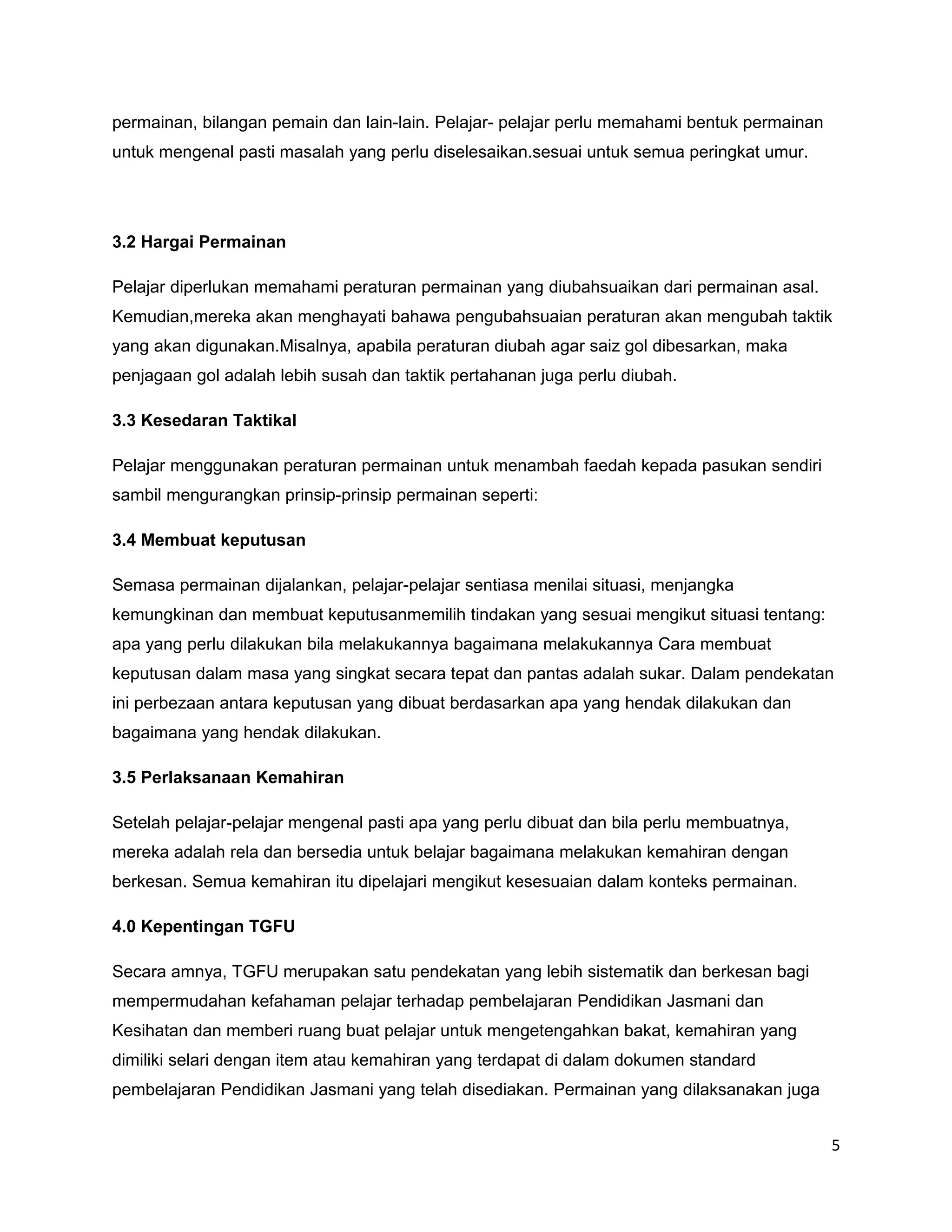 permainan, bilangan pemain dan lain-lain. Pelajar- pelajar perlu memahami bentuk permainan
untuk mengenal pasti masalah yang perlu diselesaikan.sesuai untuk semua peringkat umur.




3.2 Hargai Permainan

Pelajar diperlukan memahami peraturan permainan yang diubahsuaikan dari permainan asal.
Kemudian,mereka akan menghayati bahawa pengubahsuaian peraturan akan mengubah taktik
yang akan digunakan.Misalnya, apabila peraturan diubah agar saiz gol dibesarkan, maka
penjagaan gol adalah lebih susah dan taktik pertahanan juga perlu diubah.

3.3 Kesedaran Taktikal

Pelajar menggunakan peraturan permainan untuk menambah faedah kepada pasukan sendiri
sambil mengurangkan prinsip-prinsip permainan seperti:

3.4 Membuat keputusan

Semasa permainan dijalankan, pelajar-pelajar sentiasa menilai situasi, menjangka
kemungkinan dan membuat keputusanmemilih tindakan yang sesuai mengikut situasi tentang:
apa yang perlu dilakukan bila melakukannya bagaimana melakukannya Cara membuat
keputusan dalam masa yang singkat secara tepat dan pantas adalah sukar. Dalam pendekatan
ini perbezaan antara keputusan yang dibuat berdasarkan apa yang hendak dilakukan dan
bagaimana yang hendak dilakukan.

3.5 Perlaksanaan Kemahiran

Setelah pelajar-pelajar mengenal pasti apa yang perlu dibuat dan bila perlu membuatnya,
mereka adalah rela dan bersedia untuk belajar bagaimana melakukan kemahiran dengan
berkesan. Semua kemahiran itu dipelajari mengikut kesesuaian dalam konteks permainan.

4.0 Kepentingan TGFU

Secara amnya, TGFU merupakan satu pendekatan yang lebih sistematik dan berkesan bagi
mempermudahan kefahaman pelajar terhadap pembelajaran Pendidikan Jasmani dan
Kesihatan dan memberi ruang buat pelajar untuk mengetengahkan bakat, kemahiran yang
dimiliki selari dengan item atau kemahiran yang terdapat di dalam dokumen standard
pembelajaran Pendidikan Jasmani yang telah disediakan. Permainan yang dilaksanakan juga


                                                                                             5
 