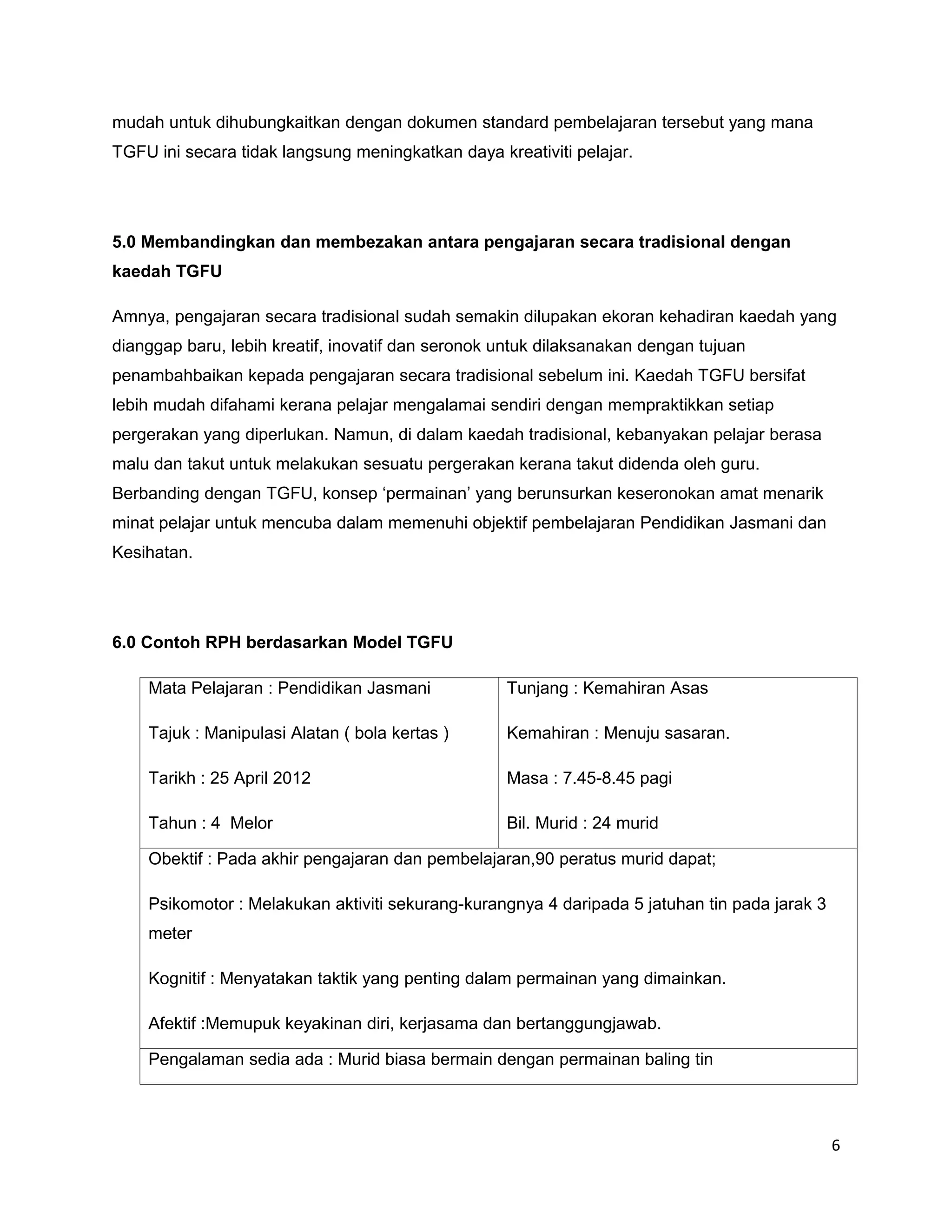 mudah untuk dihubungkaitkan dengan dokumen standard pembelajaran tersebut yang mana
TGFU ini secara tidak langsung meningkatkan daya kreativiti pelajar.




5.0 Membandingkan dan membezakan antara pengajaran secara tradisional dengan
kaedah TGFU

Amnya, pengajaran secara tradisional sudah semakin dilupakan ekoran kehadiran kaedah yang
dianggap baru, lebih kreatif, inovatif dan seronok untuk dilaksanakan dengan tujuan
penambahbaikan kepada pengajaran secara tradisional sebelum ini. Kaedah TGFU bersifat
lebih mudah difahami kerana pelajar mengalamai sendiri dengan mempraktikkan setiap
pergerakan yang diperlukan. Namun, di dalam kaedah tradisional, kebanyakan pelajar berasa
malu dan takut untuk melakukan sesuatu pergerakan kerana takut didenda oleh guru.
Berbanding dengan TGFU, konsep ‘permainan’ yang berunsurkan keseronokan amat menarik
minat pelajar untuk mencuba dalam memenuhi objektif pembelajaran Pendidikan Jasmani dan
Kesihatan.




6.0 Contoh RPH berdasarkan Model TGFU

    Mata Pelajaran : Pendidikan Jasmani            Tunjang : Kemahiran Asas

    Tajuk : Manipulasi Alatan ( bola kertas )      Kemahiran : Menuju sasaran.

    Tarikh : 25 April 2012                         Masa : 7.45-8.45 pagi

    Tahun : 4 Melor                                Bil. Murid : 24 murid

    Obektif : Pada akhir pengajaran dan pembelajaran,90 peratus murid dapat;

    Psikomotor : Melakukan aktiviti sekurang-kurangnya 4 daripada 5 jatuhan tin pada jarak 3
    meter

    Kognitif : Menyatakan taktik yang penting dalam permainan yang dimainkan.

    Afektif :Memupuk keyakinan diri, kerjasama dan bertanggungjawab.

    Pengalaman sedia ada : Murid biasa bermain dengan permainan baling tin




                                                                                               6
 