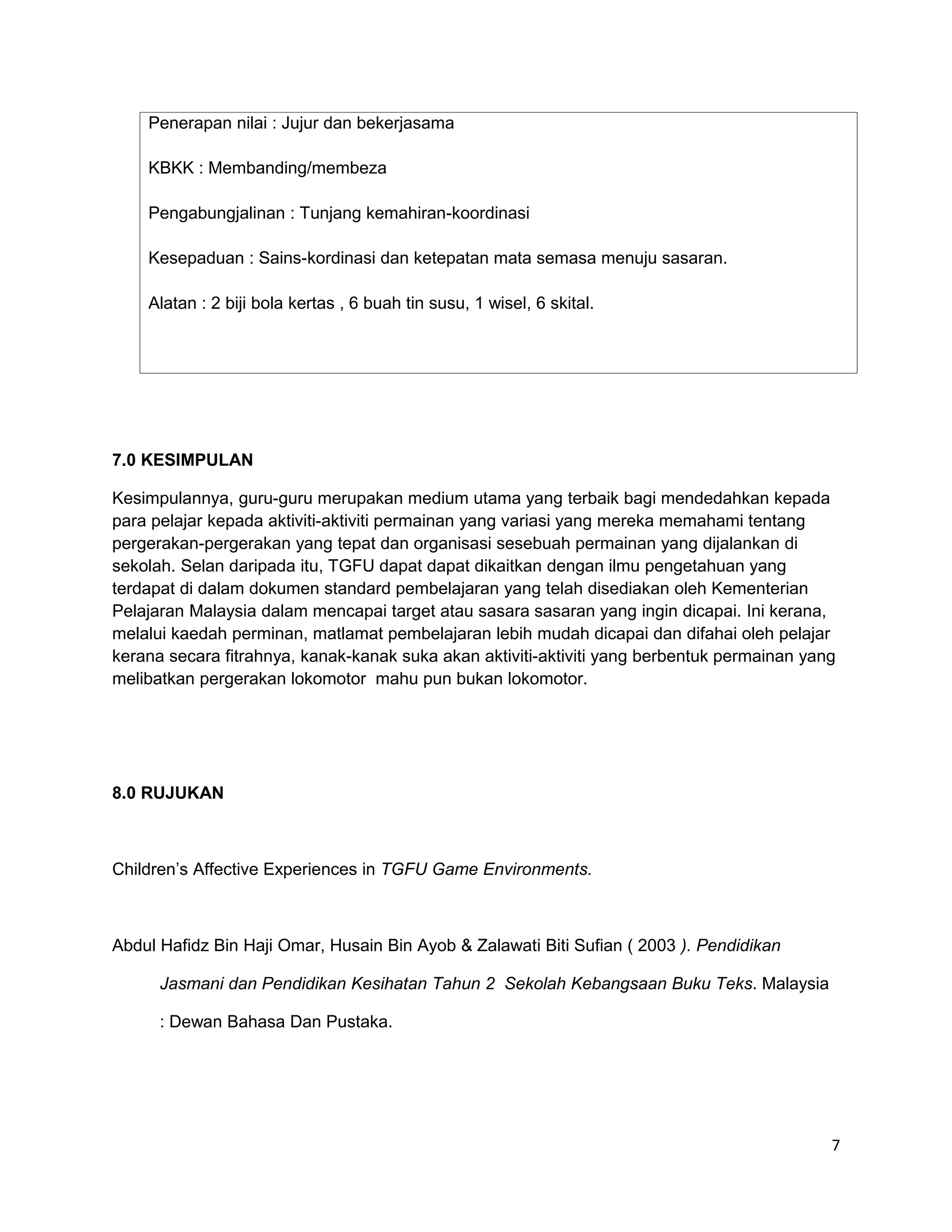 Penerapan nilai : Jujur dan bekerjasama

    KBKK : Membanding/membeza

    Pengabungjalinan : Tunjang kemahiran-koordinasi

    Kesepaduan : Sains-kordinasi dan ketepatan mata semasa menuju sasaran.

    Alatan : 2 biji bola kertas , 6 buah tin susu, 1 wisel, 6 skital.




7.0 KESIMPULAN

Kesimpulannya, guru-guru merupakan medium utama yang terbaik bagi mendedahkan kepada
para pelajar kepada aktiviti-aktiviti permainan yang variasi yang mereka memahami tentang
pergerakan-pergerakan yang tepat dan organisasi sesebuah permainan yang dijalankan di
sekolah. Selan daripada itu, TGFU dapat dapat dikaitkan dengan ilmu pengetahuan yang
terdapat di dalam dokumen standard pembelajaran yang telah disediakan oleh Kementerian
Pelajaran Malaysia dalam mencapai target atau sasara sasaran yang ingin dicapai. Ini kerana,
melalui kaedah perminan, matlamat pembelajaran lebih mudah dicapai dan difahai oleh pelajar
kerana secara fitrahnya, kanak-kanak suka akan aktiviti-aktiviti yang berbentuk permainan yang
melibatkan pergerakan lokomotor mahu pun bukan lokomotor.




8.0 RUJUKAN



Children’s Affective Experiences in TGFU Game Environments.



Abdul Hafidz Bin Haji Omar, Husain Bin Ayob & Zalawati Biti Sufian ( 2003 ). Pendidikan

      Jasmani dan Pendidikan Kesihatan Tahun 2 Sekolah Kebangsaan Buku Teks. Malaysia

      : Dewan Bahasa Dan Pustaka.




                                                                                             7
 