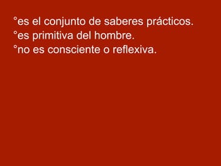 °es el conjunto de saberes prácticos.
°es primitiva del hombre.
°no es consciente o reflexiva.
 