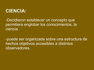 CIENCIA:
-Decidieron establecer un concepto que
permitiera englobar los conocimientos, la
ciencia
-puede ser organizada sobre una estructura de
hechos objetivos accesibles a distintos
observadores.
 