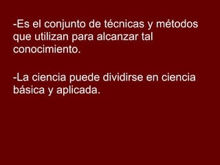 -Es el conjunto de técnicas y métodos
que utilizan para alcanzar tal
conocimiento.
-La ciencia puede dividirse en ciencia
básica y aplicada.
 