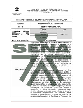 Sistema de Gestión 
de la Calidad 
LÍNEA TECNOLÓGICA DEL PROGRAMA: CLIENTE 
RED TECNOLÓGICA: GESTIÓN ADMINISTRATIVA Y SERVICIOS 
FINANCIEROS 
1 
INFORMACION GENERAL DEL PROGRAMA DE FORMACION TITULADA 
CÓDIGO DENOMINACIÓN DEL PROGRAMA: 
122115 GESTIÓN ADMINISTRATIVA 
DURACION MAXIMA 
ESTIMADA DEL 
APRENDIZAJE EN 
MESES 
Lectiva Total 
18 meses 
Práctica 24 meses 
6 meses 
NIVEL DE FORMACIÓN TECNÓLOGO 
JUSTIFICACION 
El programa Tecnólogo en “Gestión Administrativa” se 
creó para brindar al sector productivo de los Servicios, la 
posibilidad de incorporar personal con altas calidades 
laborales y profesionales que contribuyan al desarrollo 
económico, social y tecnológico de su entorno y del país, así 
mismo ofrecer a los aprendices formación en las tecnologías 
de la información y la comunicación teniendo en cuenta las 
necesidades de la Unidad Administrativa y los 
requerimientos de los clientes, la organización de eventos 
empresariales, la producción y el manejo documental; 
además las relacionadas con el procesamiento de 
información y la contabilización de hechos económicos; la 
intervención en el desarrollo de los programas de 
mejoramiento organizacional y la coordinación de 
actividades del talento humano asignado. 
El País cuenta con potencial productivo en Área 
Administrativa relacionado con los procesos de gestión de 
oficina y aplicación de tecnologías y su fortalecimiento y 
crecimiento socio-económico tanto a nivel regional como 
nacional, dependen en gran medida de un recurso humano 
cualificado y calificado, capaz de responder integralmente a 
la dinámica de los diferentes sectores, debido a su 
transversalidad. El SENA es una de las instituciones 
educativas que ofrece el programa con todos los elementos 
de formación profesional, sociales, tecnológicos y culturales, 
metodologías de aprendizaje innovadoras, acceso a 
tecnologías de última generación, estructurado sobre 
métodos más que contenidos, lo que potencia la formación 
de ciudadanos librepensadores, con capacidad crítica, 
solidarios y emprendedores, a través del desarrollo de 
competencias laborales y la Estrategia de Formación por 
 