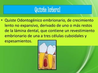 Quiste lateral
• Quiste Odontogénico embrionario, de crecimiento
lento no expansivo, derivado de uno o más restos
de la lámina dental, que contiene un revestimiento
embrionario de una a tres células cuboidales y
espesamientos.
 
