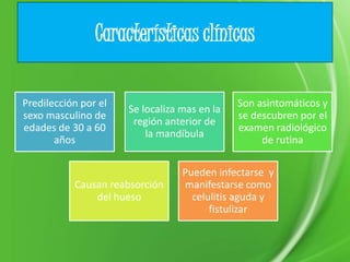 Características clínicas
Predilección por el
sexo masculino de
edades de 30 a 60
años
Se localiza mas en la
región anterior de
la mandíbula
Son asintomáticos y
se descubren por el
examen radiológico
de rutina
Causan reabsorción
del hueso
Pueden infectarse y
manifestarse como
celulitis aguda y
fistulizar
 