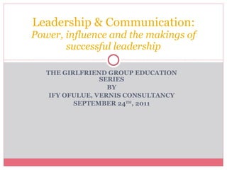 THE GIRLFRIEND GROUP EDUCATION SERIES BY IFY OFULUE, VERNIS CONSULTANCY SEPTEMBER 24 TH , 2011 Leadership & Communication:  Power, influence and the makings of successful leadership 