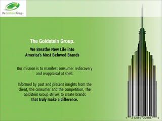 The Goldstein Group.
       We Breathe New Life into
     America’s Most Beloved Brands

Our mission is to manifest consumer rediscovery
            and reappraisal at shelf.

Informed by past and present insights from the
 client, the consumer and the competition, The
     Goldstein Group strives to create brands
          that truly make a difference.
 
