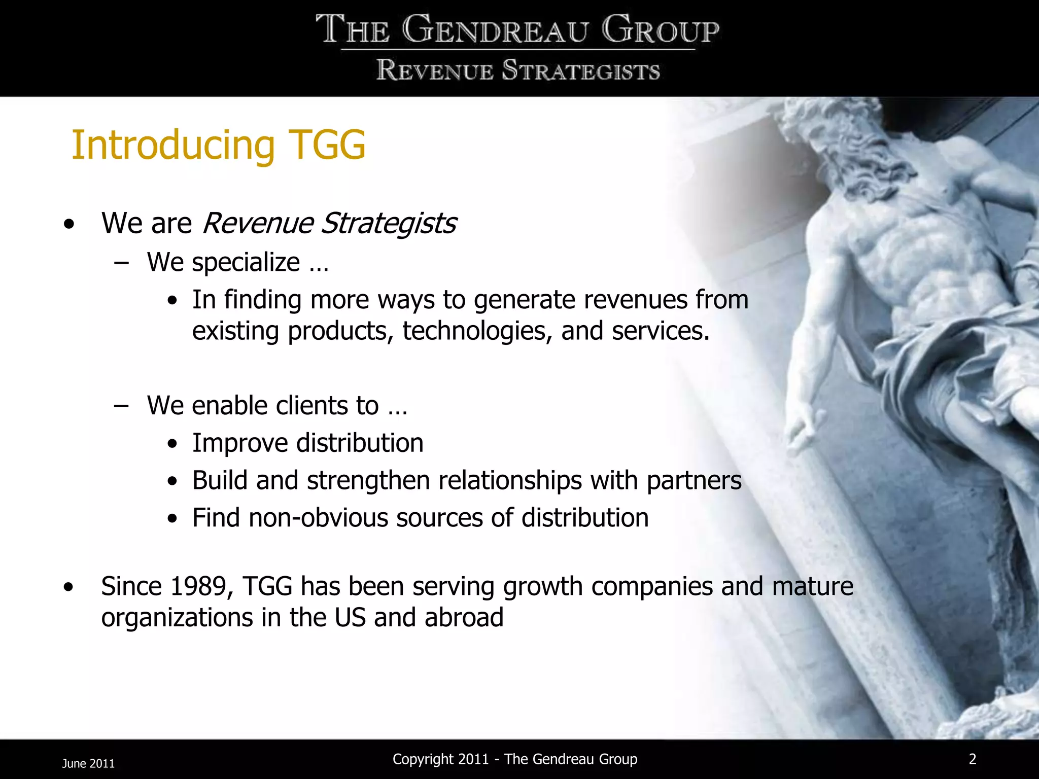 Introducing TGG
• We are Revenue Strategists
        – We specialize …
           • In finding more ways to generate revenues from
             existing products, technologies, and services.

        – We   enable clients to …
           •   Improve distribution
           •   Build and strengthen relationships with partners
           •   Find non-obvious sources of distribution

•     Since 1989, TGG has been serving growth companies and mature
      organizations in the US and abroad




June 2011                       Copyright 2011 - The Gendreau Group   2
 