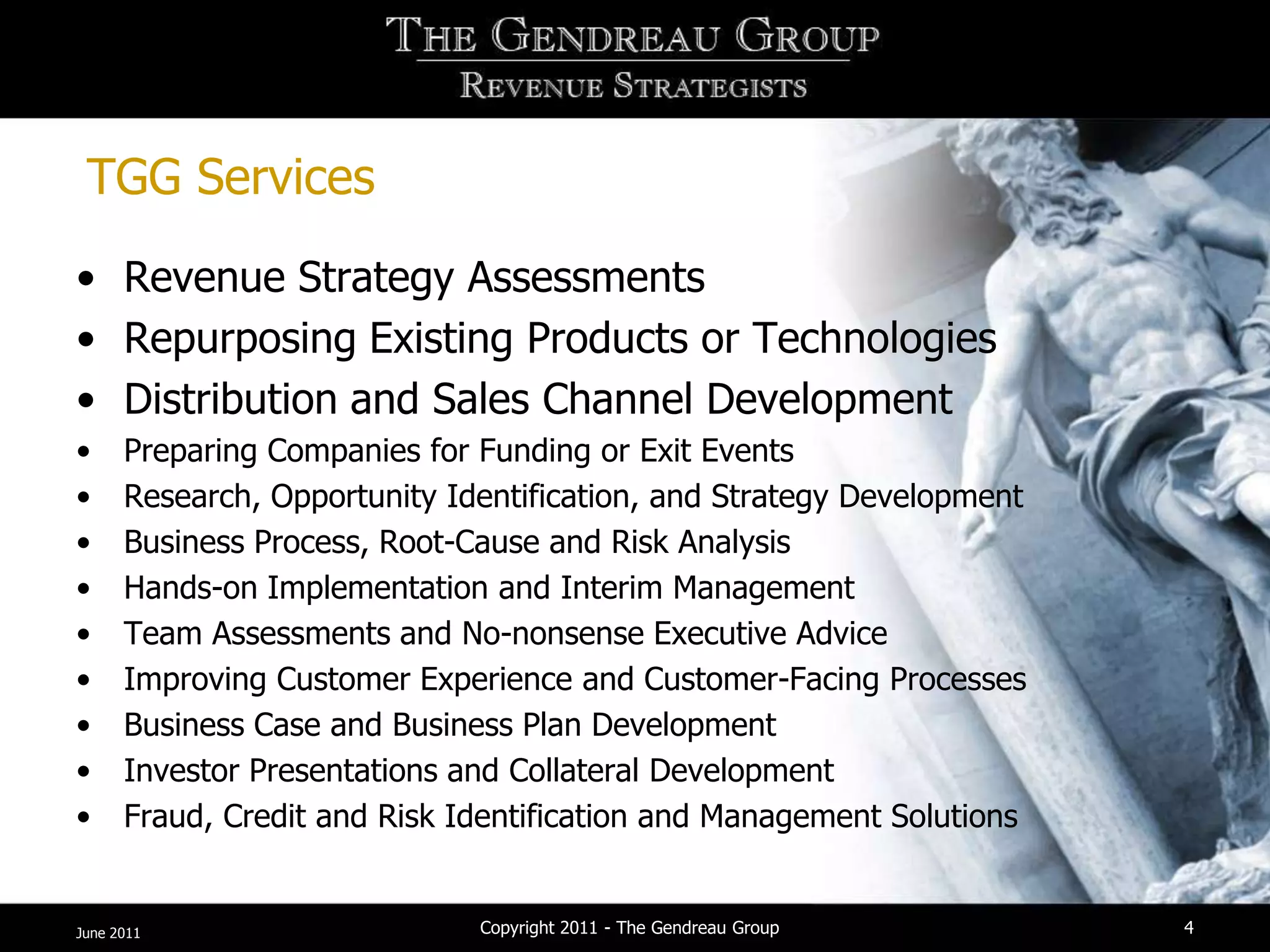 TGG Services
• Revenue Strategy Assessments
• Repurposing Existing Products or Technologies
• Distribution and Sales Channel Development
•     Preparing Companies for Funding or Exit Events
•     Research, Opportunity Identification, and Strategy Development
•     Business Process, Root-Cause and Risk Analysis
•     Hands-on Implementation and Interim Management
•     Team Assessments and No-nonsense Executive Advice
•     Improving Customer Experience and Customer-Facing Processes
•     Business Case and Business Plan Development
•     Investor Presentations and Collateral Development
•     Fraud, Credit and Risk Identification and Management Solutions


June 2011                     Copyright 2011 - The Gendreau Group      4
 
