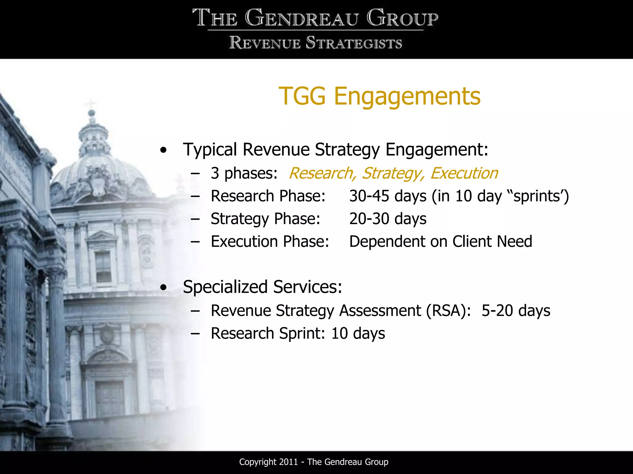TGG Engagements

• Typical Revenue Strategy Engagement:
   –   3 phases: Research, Strategy, Execution
   –   Research Phase: 30-45 days (in 10 day “sprints’)
   –   Strategy Phase:   20-30 days
   –   Execution Phase: Dependent on Client Need

• Specialized Services:
   – Revenue Strategy Assessment (RSA): 5-20 days
   – Research Sprint: 10 days




          Copyright 2011 - The Gendreau Group
 