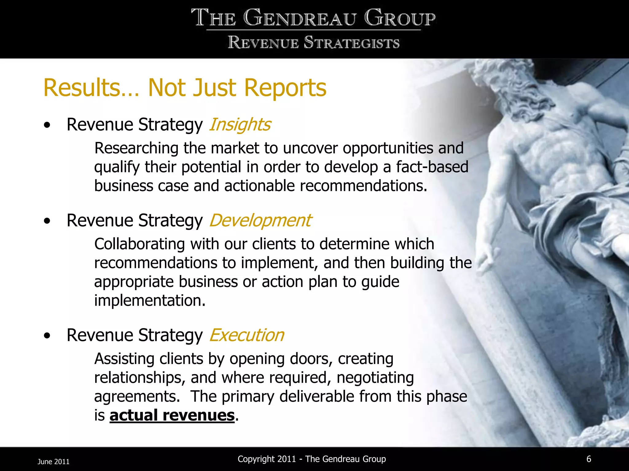 Results… Not Just Reports
 • Revenue Strategy Insights
            Researching the market to uncover opportunities and
            qualify their potential in order to develop a fact-based
            business case and actionable recommendations.

 • Revenue Strategy Development
            Collaborating with our clients to determine which
            recommendations to implement, and then building the
            appropriate business or action plan to guide
            implementation.

 • Revenue Strategy Execution
            Assisting clients by opening doors, creating
            relationships, and where required, negotiating
            agreements. The primary deliverable from this phase
            is actual revenues.

June 2011                        Copyright 2011 - The Gendreau Group   6
 