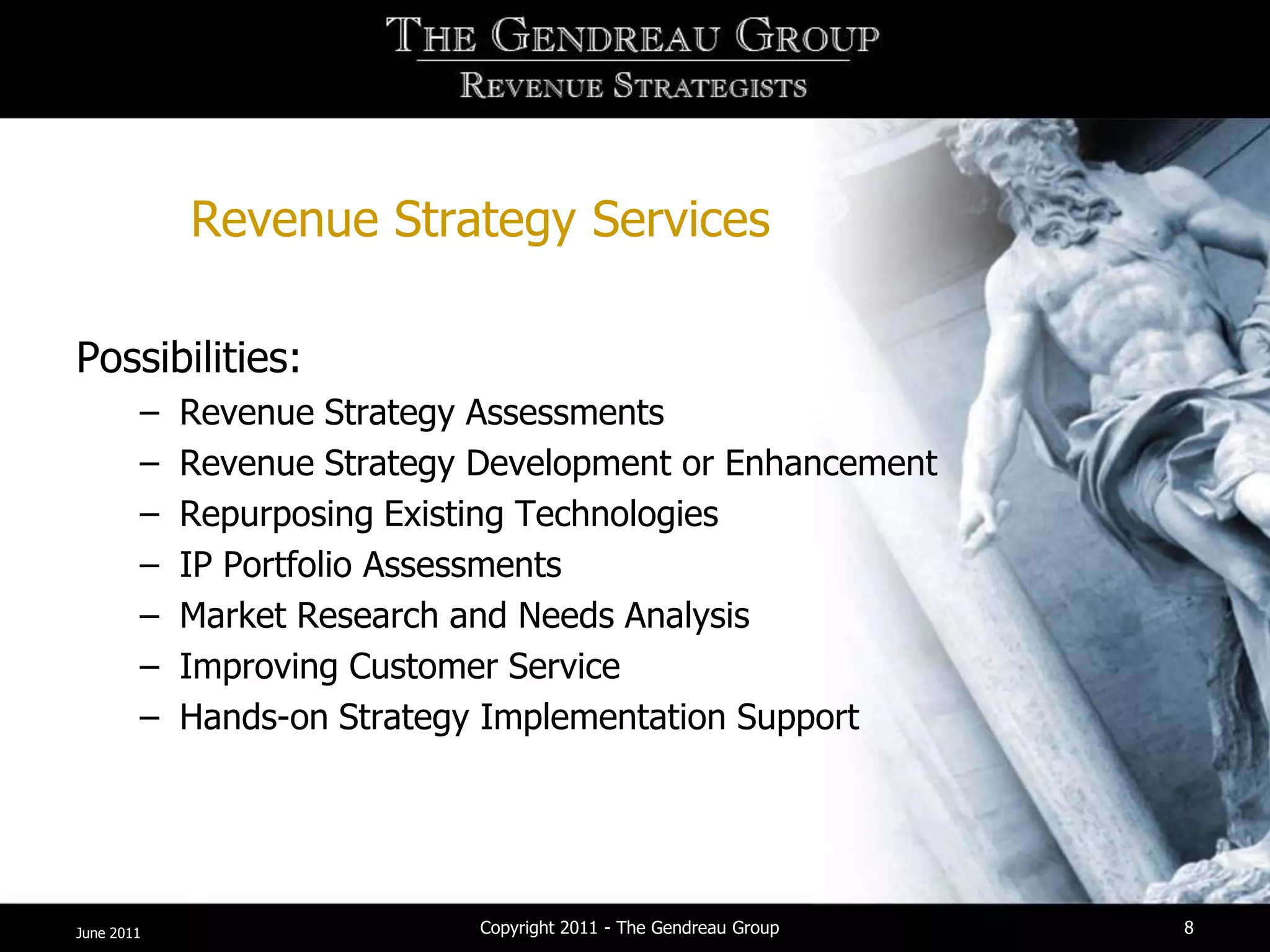 Revenue Strategy Services

Possibilities:
        –   Revenue Strategy Assessments
        –   Revenue Strategy Development or Enhancement
        –   Repurposing Existing Technologies
        –   IP Portfolio Assessments
        –   Market Research and Needs Analysis
        –   Improving Customer Service
        –   Hands-on Strategy Implementation Support




June 2011                    Copyright 2011 - The Gendreau Group   8
 