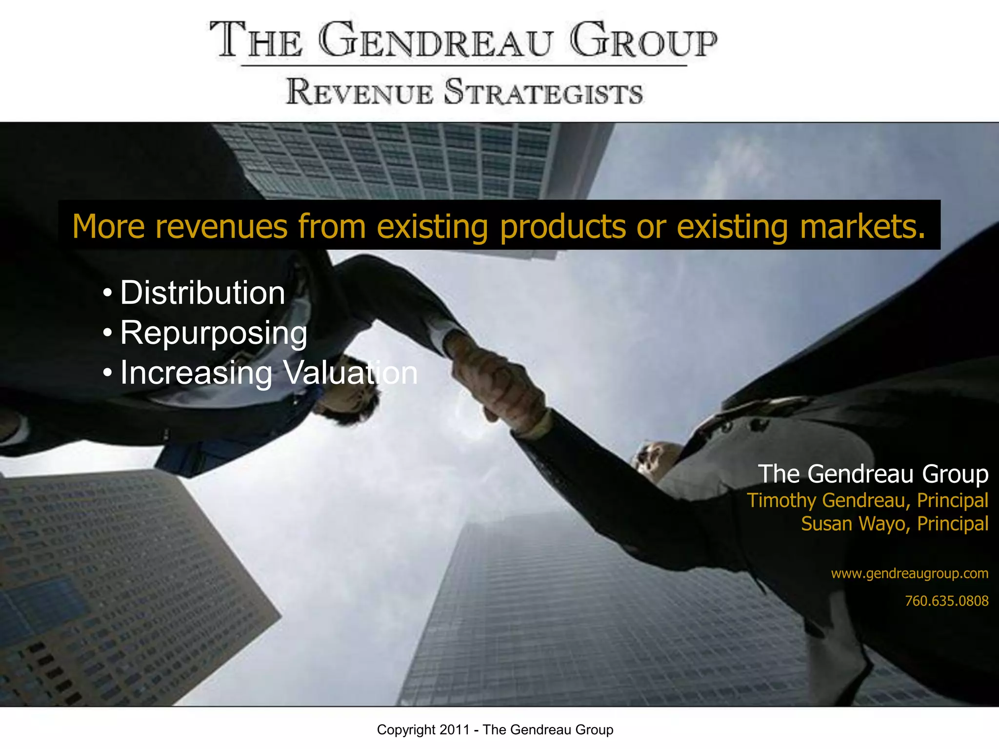 More revenues from existing products or existing markets.
 • Distribution
 • Repurposing
 • Increasing Valuation

                                                           The Gendreau Group
                                                          Timothy Gendreau, Principal
                                                               Susan Wayo, Principal

                                                                   www.gendreaugroup.com

                                                                            760.635.0808




                    Copyright 2011 - The Gendreau Group
 