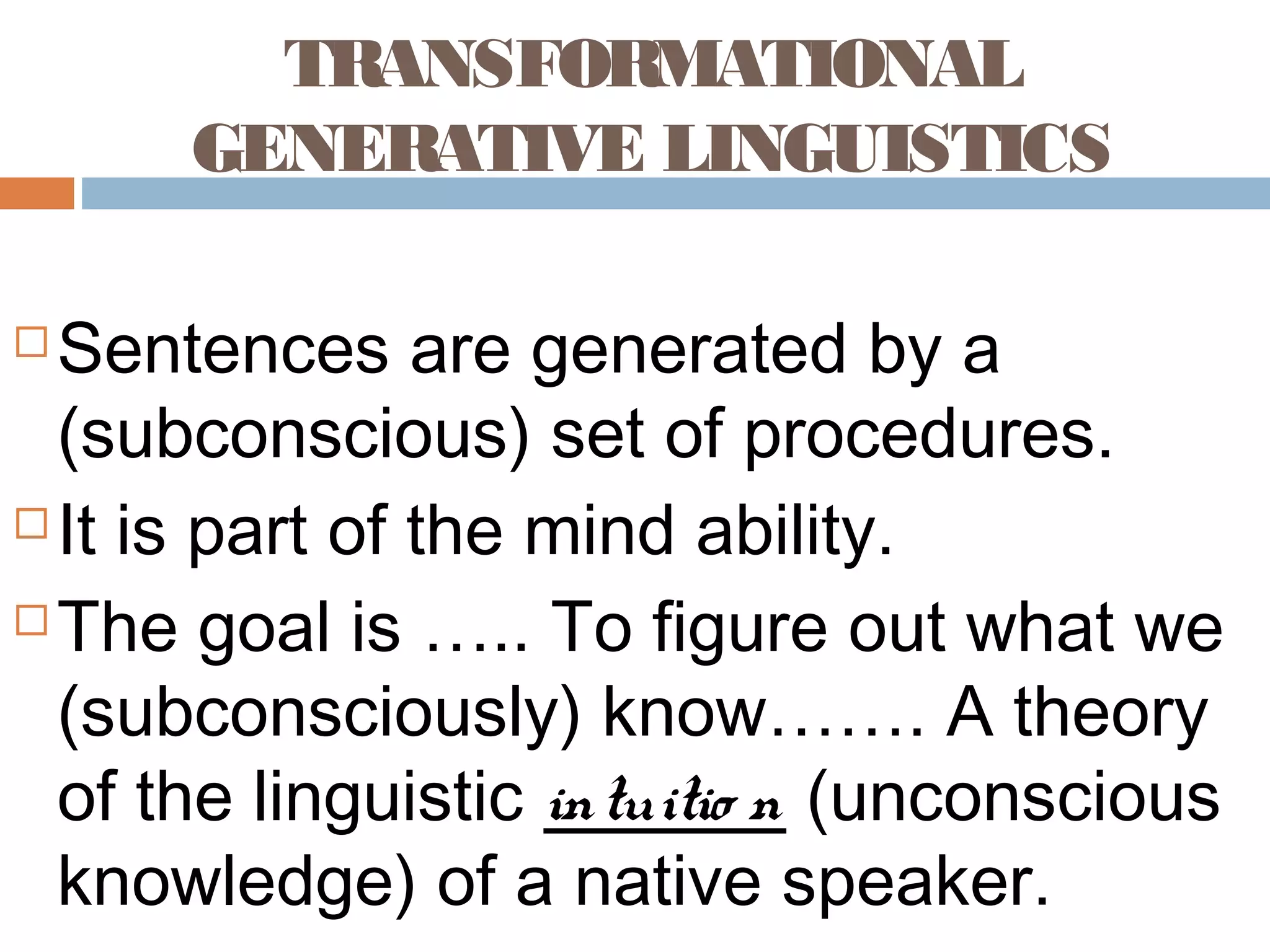 TRANSFORMATIONAL
GENERATIVE LINGUISTICS
 Sentences are generated by a
(subconscious) set of procedures.
 It is part of the mind ability.
 The goal is ….. To figure out what we
(subconsciously) know……. A theory
of the linguistic intuitio n (unconscious
knowledge) of a native speaker.
 