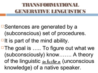 TRANSFORMATIONAL
GENERATIVE LINGUISTICS
 Sentences are generated by a
(subconscious) set of procedures.
 It is part of the mind ability.
 The goal is ….. To figure out what we
(subconsciously) know……. A theory
of the linguistic intuitio n (unconscious
knowledge) of a native speaker.
 
