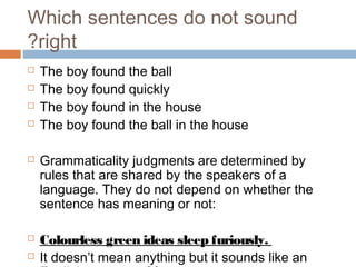 Which sentences do not sound
right?
 The boy found the ball
 The boy found quickly
 The boy found in the house
 The boy found the ball in the house
 Grammaticality judgments are determined by
rules that are shared by the speakers of a
language. They do not depend on whether the
sentence has meaning or not:
 Colourless green ideas sleep furiously.
 It doesn’t mean anything but it sounds like an
 