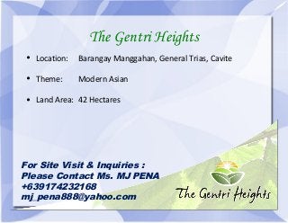 The Gentri Heights 
• Location: Barangay Manggahan, General Trias, Cavite 
• Theme: Modern Asian 
• Land Area: 42 Hectares 
For Site Visit & Inquiries : 
Please Contact Ms. MJ PENA 
+639174232168 
mj_pena888@yahoo.com 
 