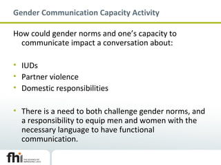 Gender Communication Capacity Activity
How could gender norms and one’s capacity to
communicate impact a conversation about:
• IUDs
• Partner violence
• Domestic responsibilities
• There is a need to both challenge gender norms, and
a responsibility to equip men and women with the
necessary language to have functional
communication.
 