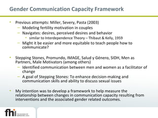 Gender Communication Capacity Framework
• Previous attempts: Miller, Severy, Pasta (2003)
– Modeling fertility motivation in couples
– Navigates: desires, perceived desires and behavior
• similar to Interdependence Theory – Thibaut & Kelly, 1959
– Might it be easier and more equitable to teach people how to
communicate?
• Stepping Stones, Promundo, IMAGE, Salud y Género, SIDH, Men as
Partners, Male Motivators (among others)
– Identified communication between men and women as a facilitator of
change
– A goal of Stepping Stones: To enhance decision-making and
communication skills and ability to discuss sexual issues
• My intention was to develop a framework to help measure the
relationship between changes in communication capacity resulting from
interventions and the associated gender related outcomes.
 