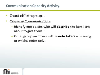 Communication Capacity Activity
• Count off into groups
• One-way Communication:
– Identify one person who will describe the item I am
about to give them.
– Other group members will be note takers – listening
or writing notes only.
 