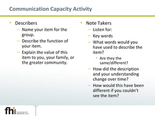 Communication Capacity Activity
• Describers
– Name your item for the
group.
– Describe the function of
your item.
– Explain the value of this
item to you, your family, or
the greater community.
• Note Takers
– Listen for:
– Key words
– What words would you
have used to describe the
item?
• Are they the
same/different?
– How did the description
and your understanding
change over time?
– How would this have been
different if you couldn’t
see the item?
 