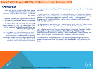 MARTIN FISET
Martin is a famous Architect and hospital planner
from Canada with experience as planning
consultant and project manager across Canada, US
and abroad.
Martin has over 40 yrs of experience in healthcare
facilities programming and planning consultancy.
In India Martin has the credibility of planning DM
Healthcare MedCity Kochi, GM Modi Hospital Delhi,
JayPee Institute of Medical Sciences GNoida, and
Medanta MediCity Gurgaon.
It is a synergistic partnership that combines Martin's
healthcare facilities programming and planning
consultancy and TG's strengths in IT planning,
people and process planning, healthcare functional
infrastructure planning, NABH/JCI standards
consulting and overall program management.
He has specialized in Healthcare Architecture during his masters and is an Architect by
education.
He has an extensive experience of the Healthcare Industry and has handled projects
that included, functional and space programming, and detailed departmental planning
for large and small healthcare facilities in Ontario, Alberta, Quebec and New
Brunswick, and, in the United States, in Washington, Baltimore, and Philadelphia in
early stages of his career .
He has established & is leading Fiset Hospiconsult inc. since 1998 as President which
offers facilities programming and design services to the healthcare sector.
He is skilled in Architecture, Planning, Master Planning, Hospitals, Feasibility Studies,
Strategic Planning, Architectural Design, Space Planning, Public Speaking,
Programming, Concept Design, Teaching, Design Development, Project Planning that
adds it to his versatility in handling different domains of healthcare projects.
He has also been invited and provided lectures on hospital planning and functional
space programming in India, the USA and Canada as well as France, Argentina and
Chile.
This is a Sample profile – the live project may have the same or similar skilled professional
5
INTERNATIONAL ADVISOR - HEALTHCARE INFRASTRUCTURE ARCHITECTURE
 
