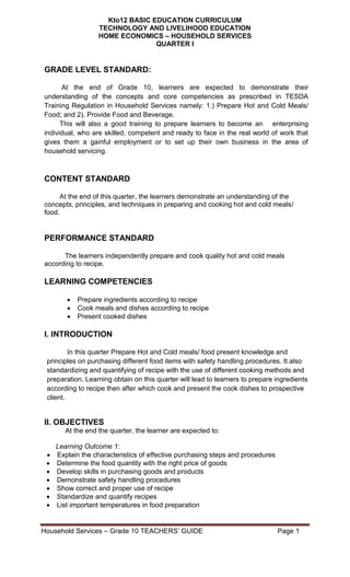 Household Services – Grade 10 TEACHERS‘ GUIDE Page 1
Kto12 BASIC EDUCATION CURRICULUM
TECHNOLOGY AND LIVELIHOOD EDUCATION
HOME ECONOMICS – HOUSEHOLD SERVICES
QUARTER I
GRADE LEVEL STANDARD:
At the end of Grade 10, learners are expected to demonstrate their
understanding of the concepts and core competencies as prescribed in TESDA
Training Regulation in Household Services namely: 1.) Prepare Hot and Cold Meals/
Food; and 2). Provide Food and Beverage.
This will also a good training to prepare learners to become an enterprising
individual, who are skilled, competent and ready to face in the real world of work that
gives them a gainful employment or to set up their own business in the area of
household servicing.
CONTENT STANDARD
At the end of this quarter, the learners demonstrate an understanding of the
concepts, principles, and techniques in preparing and cooking hot and cold meals/
food.
PERFORMANCE STANDARD
The learners independently prepare and cook quality hot and cold meals
according to recipe.
LEARNING COMPETENCIES
 Prepare ingredients according to recipe
 Cook meals and dishes according to recipe
 Present cooked dishes
I. INTRODUCTION
In thi In this quarter Prepare Hot and Cold meals/ food present knowledge and
principles on purchasing different food items with safety handling procedures. It also
standardizing and quantifying of recipe with the use of different cooking methods and
preparation. Learning obtain on this quarter will lead to learners to prepare ingredients
according to recipe then after which cook and present the cook dishes to prospective
client.
II. OBJECTIVES
At the end the quarter, the learner are expected to:
Learning Outcome 1:
 Explain the characteristics of effective purchasing steps and procedures
 Determine the food quantity with the right price of goods
 Develop skills in purchasing goods and products
 Demonstrate safety handling procedures
 Show correct and proper use of recipe
 Standardize and quantify recipes
 List important temperatures in food preparation
 