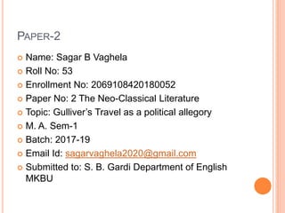 PAPER-2
 Name: Sagar B Vaghela
 Roll No: 53
 Enrollment No: 2069108420180052
 Paper No: 2 The Neo-Classical Literature
 Topic: Gulliver’s Travel as a political allegory
 M. A. Sem-1
 Batch: 2017-19
 Email Id: sagarvaghela2020@gmail.com
 Submitted to: S. B. Gardi Department of English
MKBU
 