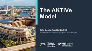 The AKTiVe
Model
John Couris, President & CEO
Florida Health Sciences Center, Inc. | Tampa General Hospital
 