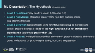 My Dissertation: The Hypothesis (Kirkpatrick Model)
 Level 1 Reactions: Very positive (mean 4.53 out of 5.0)
 Level 2 Knowledge: Mean test score = 96% (ten item multiple choice
quiz after the training)
 Level 3 Behavior: Nonsignificant trend for intervention group to increase and
control group to decrease (trend in the right direction, but not statistically
significant p-value was greater than .05)
 Level 4 Results: Nonsignificant trend for intervention group to increase and control
group to decrease on psychological safety, trust, and engagement
11
 