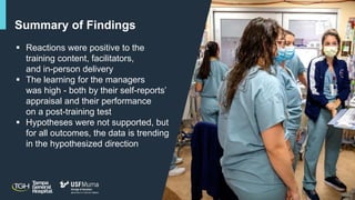 12
Summary of Findings
 Reactions were positive to the
training content, facilitators,
and in-person delivery
 The learning for the managers
was high - both by their self-reports’
appraisal and their performance
on a post-training test
 Hypotheses were not supported, but
for all outcomes, the data is trending
in the hypothesized direction
 
