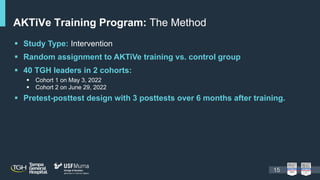  Study Type: Intervention
 Random assignment to AKTiVe training vs. control group
 40 TGH leaders in 2 cohorts:
 Cohort 1 on May 3, 2022
 Cohort 2 on June 29, 2022
 Pretest-posttest design with 3 posttests over 6 months after training.
AKTiVe Training Program: The Method
15
 