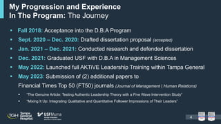  “The Genuine Article: Testing Authentic Leadership Theory with a Five Wave Intervention Study”
 “Mixing It Up: Integrating Qualitative and Quantitative Follower Impressions of Their Leaders”
My Progression and Experience
In The Program: The Journey
 Fall 2018: Acceptance into the D.B.A Program
 Sept. 2020 – Dec. 2020: Drafted dissertation proposal (accepted)
 Jan. 2021 – Dec. 2021: Conducted research and defended dissertation
 Dec. 2021: Graduated USF with D.B.A in Management Sciences
 May 2022: Launched full AKTiVE Leadership Training within Tampa General
 May 2023: Submission of (2) additional papers to
Financial Times Top 50 (FT50) journals (Journal of Management | Human Relations)
4
 