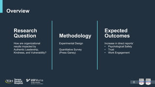 Overview
Research
Question
How are organizational
results impacted by
Authentic Leadership,
Kindness, and Vulnerability?
Methodology
Experimental Design
Quantitative Survey
(Press Ganey)
Expected
Outcomes
Increase in direct reports’
• Psychological Safety
• Trust
• Work Engagement
8
 