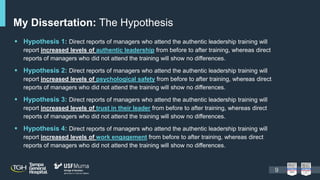  Hypothesis 1: Direct reports of managers who attend the authentic leadership training will
report increased levels of authentic leadership from before to after training, whereas direct
reports of managers who did not attend the training will show no differences.
 Hypothesis 2: Direct reports of managers who attend the authentic leadership training will
report increased levels of psychological safety from before to after training, whereas direct
reports of managers who did not attend the training will show no differences.
 Hypothesis 3: Direct reports of managers who attend the authentic leadership training will
report increased levels of trust in their leader from before to after training, whereas direct
reports of managers who did not attend the training will show no differences.
 Hypothesis 4: Direct reports of managers who attend the authentic leadership training will
report increased levels of work engagement from before to after training, whereas direct
reports of managers who did not attend the training will show no differences.
My Dissertation: The Hypothesis
9
 