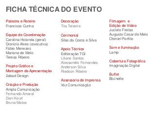 FICHA TÉCNICA DO EVENTO 
Palestra e Roteiro 
Francisco Cunha 
Equipe de Coordenação 
Carolina Holanda (geral) 
Dionízio Alves (executiva) 
Fábio Menezes 
Mariana de Melo 
Teresa Ribeiro 
Projeto Gráfico e 
Montagem da Apresentação 
2abad Design 
Criação e Produção 
Ampla Comunicação 
Fernando Amaral 
Dani Kouri 
Bruna Matos 
Decoração 
Tita Teixeira 
Cerimonial 
Silas da Costa e Silva 
Apoio Técnico 
Editoração TGI 
Liliane Santos 
Alessandro Fernandes 
Anderson Silva 
Riedson Ribeiro 
Assessoria de Imprensa 
Voz Comunicação 
Filmagem e 
Edição de Vídeo 
Jucielo Freitas 
Augusto Cesar de Melo 
Otoniel Porfilio 
Som e Iluminação 
Lamp 
Cobertura Fotográfica 
Imaginação Digital 
Buffet 
Blu’nelle 
 