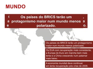 MUNDO 
Os países do BRICS terão um protagonismo 
maior num mundo menos polarizado. 
Os EUA com recuperação mais consistente, 
a Europa do Euro em marcha bem mais 
lenta e a China crescendo num patamar 
mais baixo. 
A economia mundial deve continuar 
em lenta recuperação pós crise de 2008. 
 