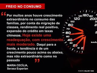 FREIO NO CONSUMO 
Por muitos anos houve crescimento 
extraordinário no consumo das 
famílias, por conta da migração de 
classes, rendimento real positivo, 
expansão do crédito em taxas 
chinesas. Hoje existe uma 
readequação, com crescimento 
mais moderado. Daqui para a 
frente, a tendência é de um 
crescimento pouco acima ou abaixo, 
mas não extraordinário como no 
passado 
“ 
MARIA CECÍLIA, ” 
Serasa Experian 
FONTE VALOR 1000 
 