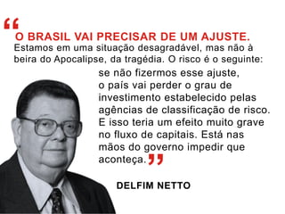 “O BRASIL VAI PRECISAR DE UM AJUSTE. 
Estamos em uma situação desagradável, mas não à 
beira do Apocalipse, da tragédia. O risco é o seguinte: 
se não fizermos esse ajuste, 
o país vai perder o grau de 
investimento estabelecido pelas 
agências de classificação de risco. 
E isso teria um efeito muito grave 
no fluxo de capitais. Está nas 
mãos do governo impedir que 
aconteça. 
” 
DELFIM NETTO 
 