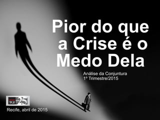 Pior que
a Crise é o
Medo Dela
Recife, abril de 2015
Análise da Conjuntura
1º Trimestre/2015
 