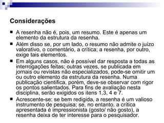 Considerações A resenha não é, pois, um resumo. Este é apenas um elemento da estrutura da resenha.  Além disso se, por um lado, o resumo não admite o juízo valorativo, o comentário, a crítica; a resenha, por outro, exige tais elementos. Em alguns casos, não é possível dar resposta a todas as interrogações feitas; outras vezes, se publicada em jornais ou revistas não especializados, pode-se omitir um ou outro elemento da estrutura da resenha. Numa publicação científica, porém, deve-se observar com rigor os pontos salientados. Para fins de avaliação nesta disciplina, serão exigidos os itens 1,3, 4 e 7. Acrescente-se: se bem redigida, a resenha é um valioso instrumento de pesquisa; se, no entanto, a crítica apresentada é impressionista (gosto/ não gosto), a resenha deixa de ter interesse para o pesquisador.  