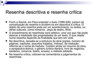 Resenha descritiva e resenha crítica Fiorin e Savioli, em Para entender o texto (1990:426), partem da conceituação de resenha e dividem-na em descritiva e crítica. O objeto de uma resenha pode ser um acontecimento, ou textos, ou obras culturais, como romance , peça de teatro, filme.  O procedimento do resenhista será seletivo, uma vez que não pode abarcar a totalidade das propriedades de um texto. O que relatar numa resenha depende da finalidade que tem em vista.  Na descritiva, ressalta-se a estrutura da obra (partes, número de páginas, capítulos, assuntos tratados, índices). Se tradução, informa-se o nome do tradutor. Contém ainda um resumo da obra, a perspectiva teórica, o gênero (crítica literária, livro de negócios, esotérico, romance, teatro, ensaio), o método adotado.  Na resenha crítica, colocam-se comentários e julgamentos do resenhista. 
