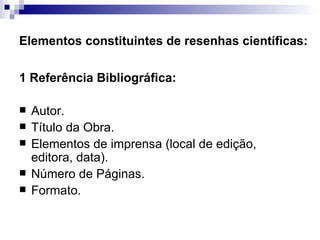 Elementos constituintes de resenhas científicas: 1 Referência Bibliográfica:  Autor.  Título da Obra.  Elementos de imprensa (local de edição, editora, data).  Número de Páginas.  Formato.  